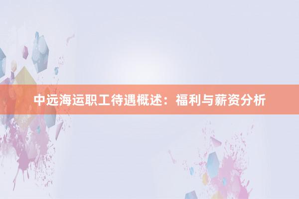 中远海运职工待遇概述：福利与薪资分析